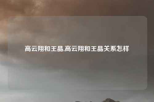 高云翔和王晶,高云翔和王晶关系怎样