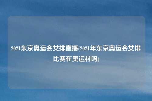 2021东京奥运会女排直播(2021年东京奥运会女排比赛在奥运村吗)