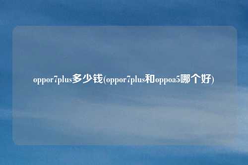 oppor7plus多少钱(oppor7plus和oppoa5哪个好)