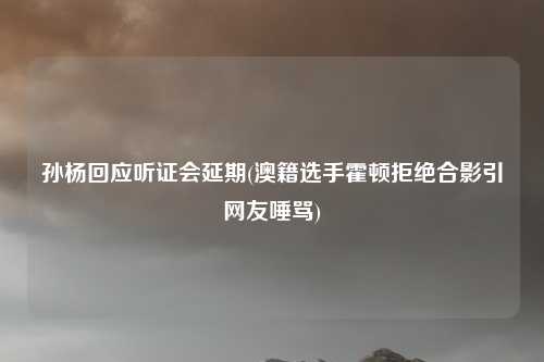 孙杨回应听证会延期(澳籍选手霍顿拒绝合影引网友唾骂)