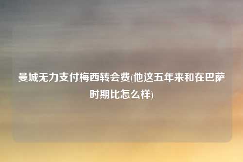 曼城无力支付梅西转会费(他这五年来和在巴萨时期比怎么样)