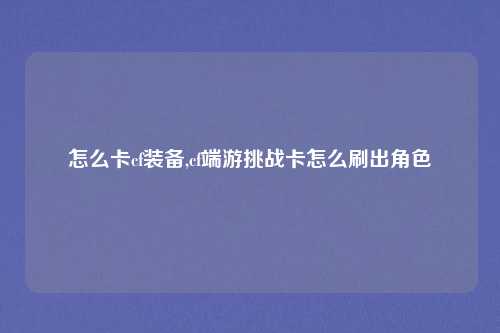 怎么卡cf装备,cf端游挑战卡怎么刷出角色