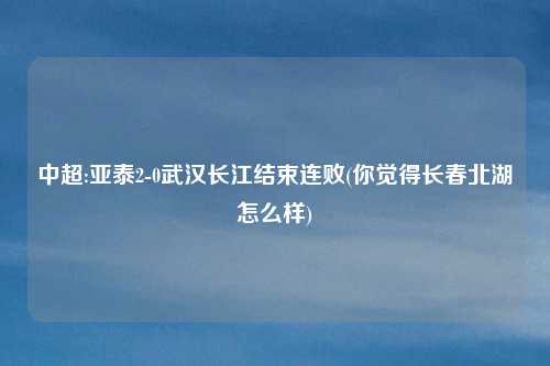 中超:亚泰2-0武汉长江结束连败(你觉得长春北湖怎么样)