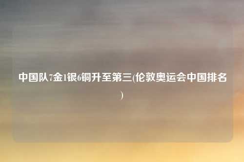 中国队7金1银6铜升至第三(伦敦奥运会中国排名)