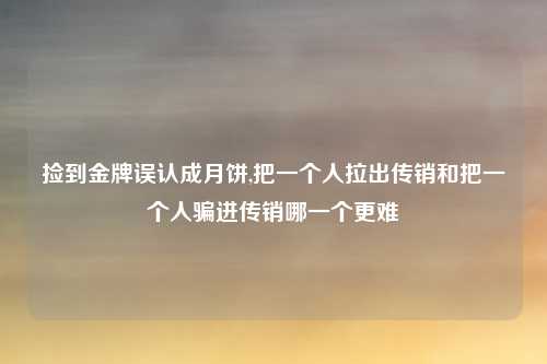 捡到金牌误认成月饼,把一个人拉出传销和把一个人骗进传销哪一个更难