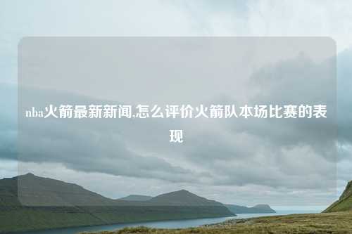 nba火箭最新新闻,怎么评价火箭队本场比赛的表现