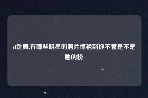 cf跳舞,有哪些明星的照片惊艳到你不管是不是她的粉