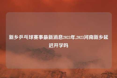 新乡乒乓球赛事最新消息2023年,2023河南新乡延迟开学吗