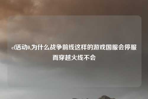 cf活动0,为什么战争前线这样的游戏国服会停服而穿越火线不会