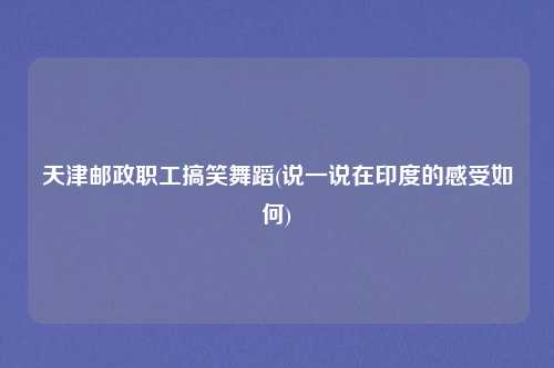 天津邮政职工搞笑舞蹈(说一说在印度的感受如何)