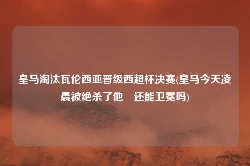 皇马淘汰瓦伦西亚晋级西超杯决赛(皇马今天凌晨被绝杀了他們还能卫冕吗)
