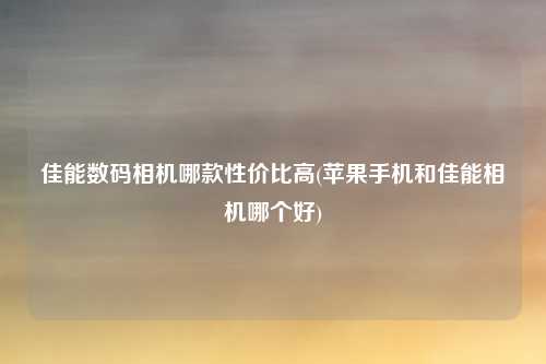 佳能数码相机哪款性价比高(苹果手机和佳能相机哪个好)