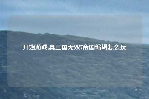 开始游戏,真三国无双7帝国编辑怎么玩