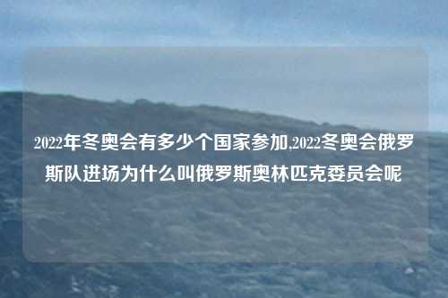 2022年冬奥会有多少个国家参加,2022冬奥会俄罗斯队进场为什么叫俄罗斯奥林匹克委员会呢