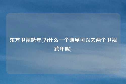 东方卫视跨年(为什么一个明星可以去两个卫视跨年呢)
