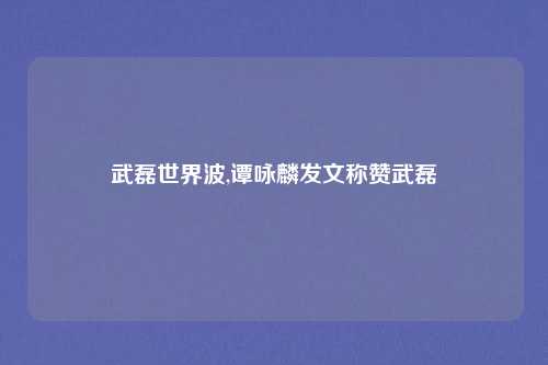 武磊世界波,谭咏麟发文称赞武磊