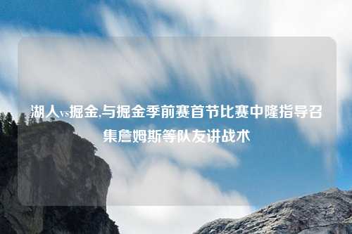 湖人vs掘金,与掘金季前赛首节比赛中隆指导召集詹姆斯等队友讲战术