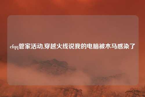 cfqq管家活动,穿越火线说我的电脑被木马感染了