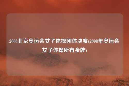 2008北京奥运会女子体操团体决赛(2008年奥运会女子体操所有金牌)