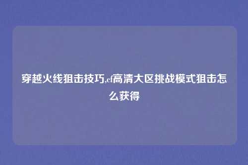 穿越火线狙击技巧,cf高清大区挑战模式狙击怎么获得