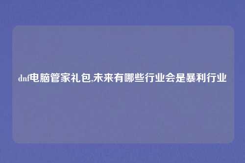 dnf电脑管家礼包,未来有哪些行业会是暴利行业