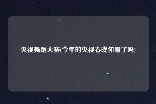 央视舞蹈大赛(今年的央视春晚你看了吗)