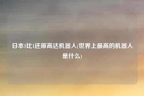 日本1比1还原高达机器人(世界上最高的机器人是什么)