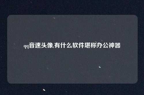 qq音速头像,有什么软件堪称办公神器