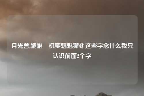 月光兽,貔貅梼杌夔魑魅獬豸这些字念什么我只认识前面2个字