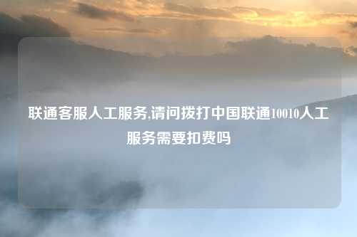 联通客服人工服务,请问拨打中国联通10010人工服务需要扣费吗