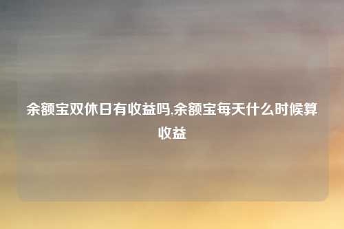 余额宝双休日有收益吗,余额宝每天什么时候算收益