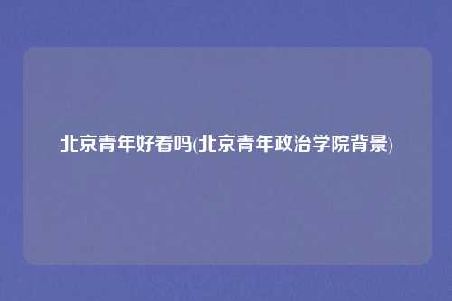 北京青年好看吗(北京青年政治学院背景)