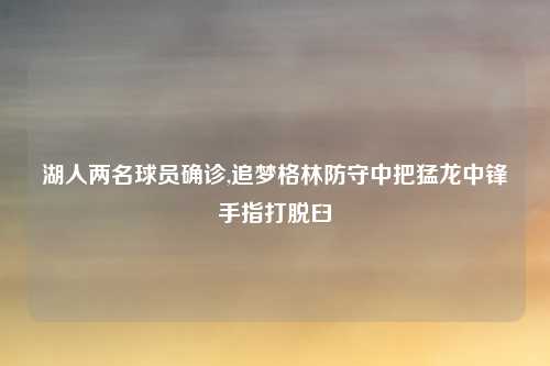 湖人两名球员确诊,追梦格林防守中把猛龙中锋手指打脱臼