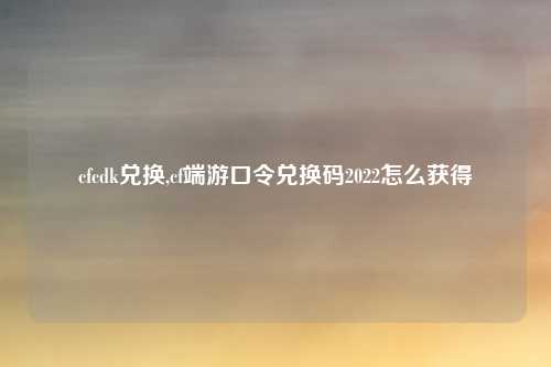 cfcdk兑换,cf端游口令兑换码2022怎么获得