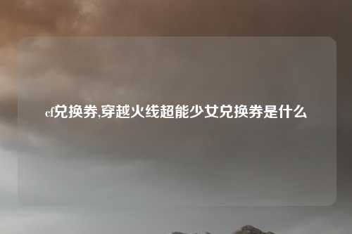 cf兑换券,穿越火线超能少女兑换券是什么