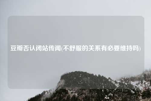 豆瓣否认闭站传闻(不舒服的关系有必要维持吗)