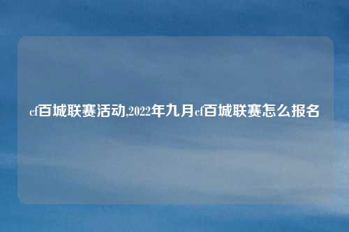 cf百城联赛活动,2022年九月cf百城联赛怎么报名