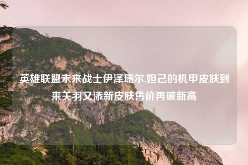 英雄联盟未来战士伊泽瑞尔,妲己的机甲皮肤到来关羽又添新皮肤售价再破新高