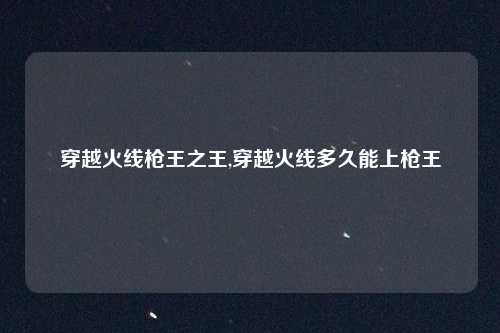 穿越火线枪王之王,穿越火线多久能上枪王