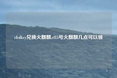 cfcdkey兑换火麒麟,cf15号火麒麟几点可以领