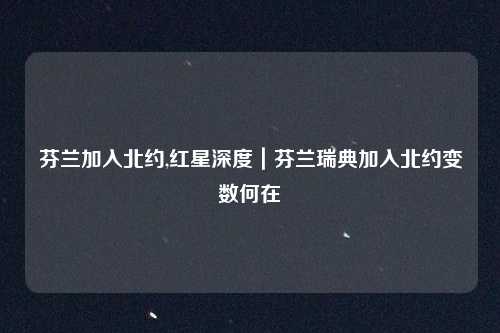 芬兰加入北约,红星深度｜芬兰瑞典加入北约变数何在