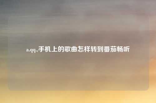 a.qq.,手机上的歌曲怎样转到番茄畅听