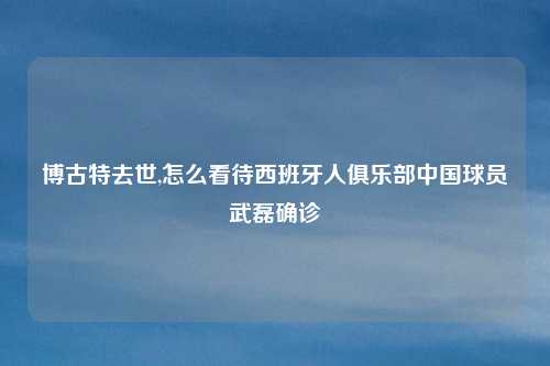 博古特去世,怎么看待西班牙人俱乐部中国球员武磊确诊