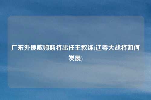 广东外援威姆斯将出任主教练(辽粤大战将如何发展)