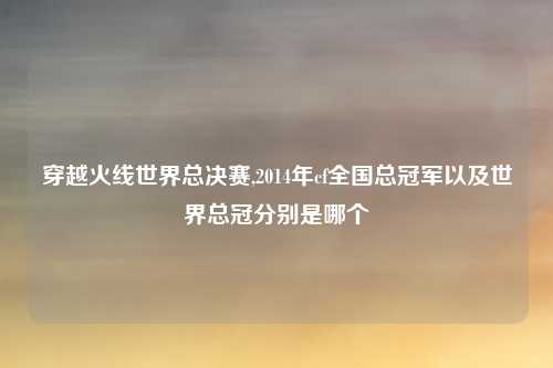 穿越火线世界总决赛,2014年cf全国总冠军以及世界总冠分别是哪个