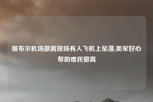 喀布尔机场撤离现场有人飞机上坠落,美军好心帮助难民撤离
