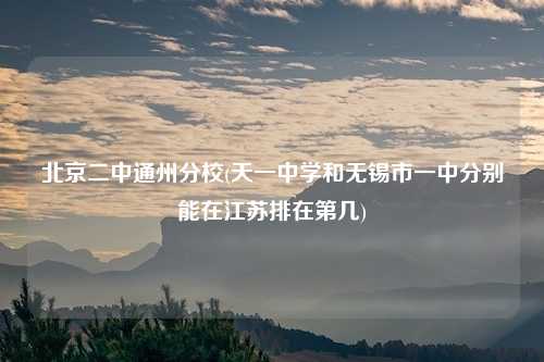 北京二中通州分校(天一中学和无锡市一中分别能在江苏排在第几)
