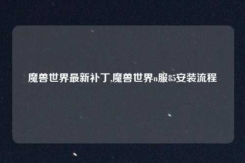 魔兽世界最新补丁,魔兽世界n服85安装流程