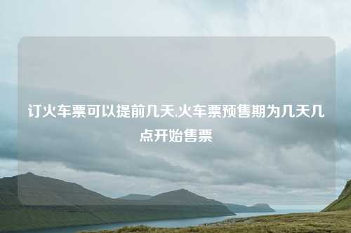 订火车票可以提前几天,火车票预售期为几天几点开始售票