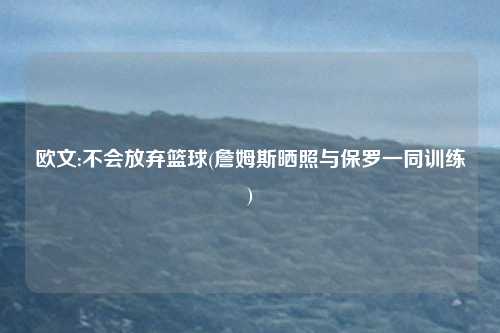 欧文:不会放弃篮球(詹姆斯晒照与保罗一同训练)